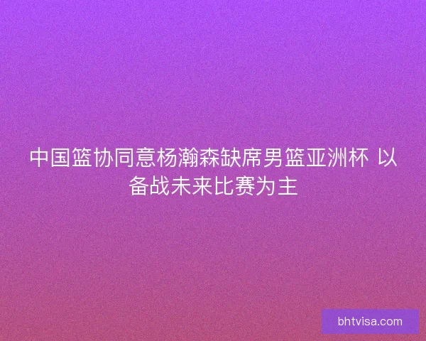 中国篮协同意杨瀚森缺席男篮亚洲杯 以备战未来比赛为主 中国篮协同意杨瀚森缺席男篮亚洲杯 以备战未来比赛为主