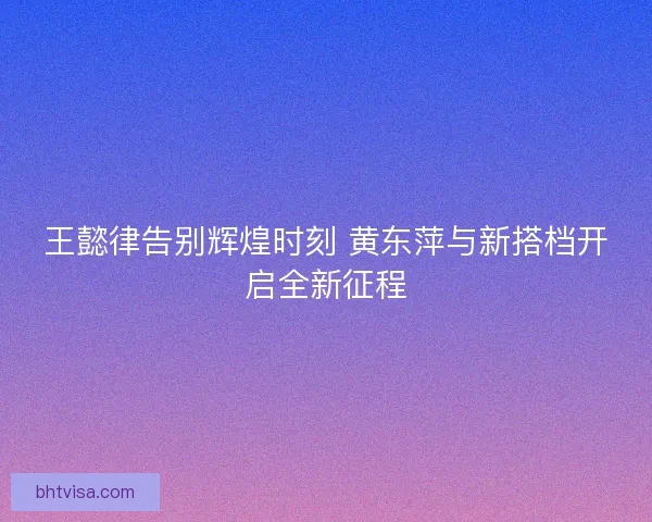 王懿律告别辉煌时刻 黄东萍与新搭档开启全新征程