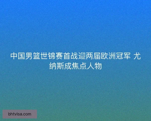 中国男篮世锦赛首战迎两届欧洲冠军 尤纳斯成焦点人物