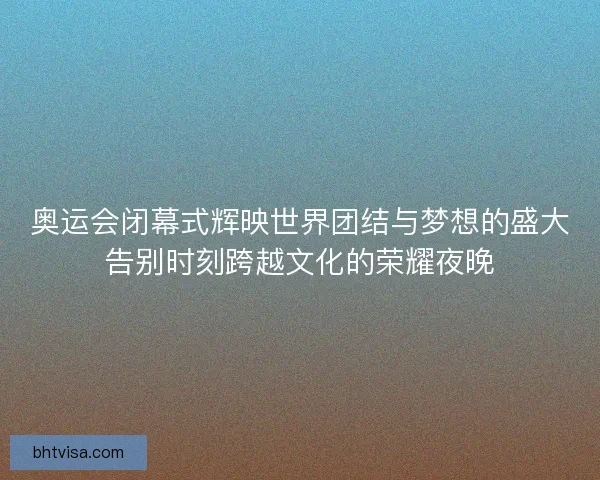 奥运会闭幕式辉映世界团结与梦想的盛大告别时刻跨越文化的荣耀夜晚