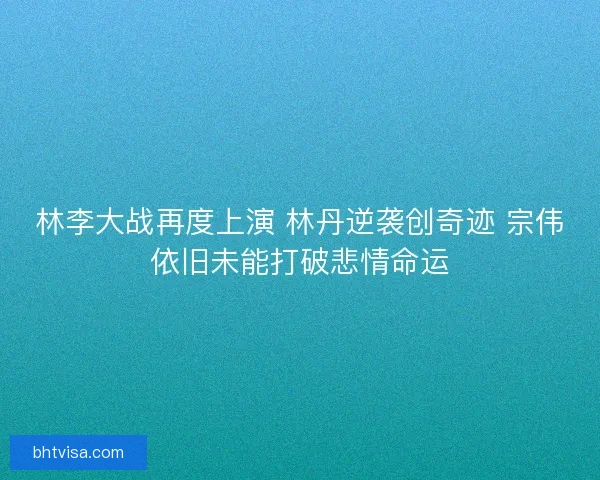 林李大战再度上演 林丹逆袭创奇迹 宗伟依旧未能打破悲情命运