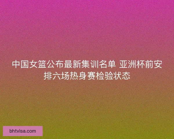 中国女篮公布最新集训名单 亚洲杯前安排六场热身赛检验状态