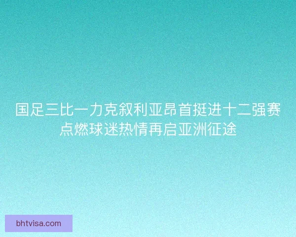 国足三比一力克叙利亚昂首挺进十二强赛点燃球迷热情再启亚洲征途
