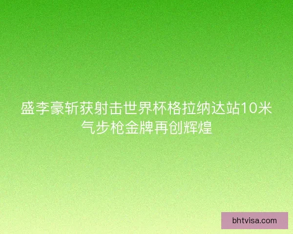 盛李豪斩获射击世界杯格拉纳达站10米气步枪金牌再创辉煌