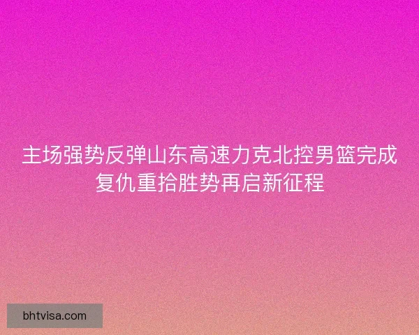 主场强势反弹山东高速力克北控男篮完成复仇重拾胜势再启新征程