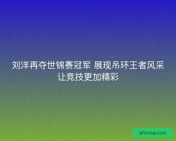 刘洋再夺世锦赛冠军 展现吊环王者风采让竞技更加精彩