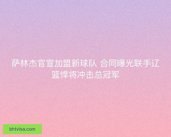 萨林杰官宣加盟新球队 合同曝光联手辽篮悍将冲击总冠军 萨林杰官宣加盟新球队 合同曝光联手辽篮悍将冲击总冠军
