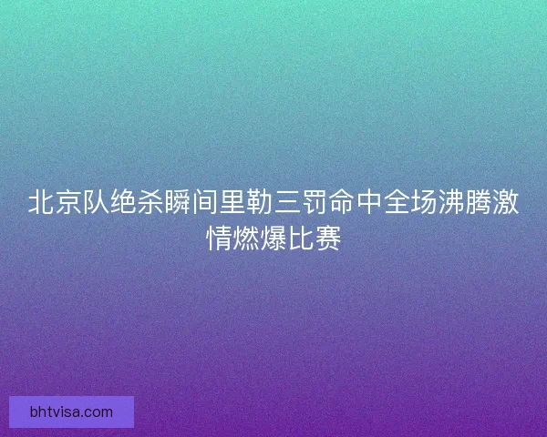 北京队绝杀瞬间里勒三罚命中全场沸腾激情燃爆比赛