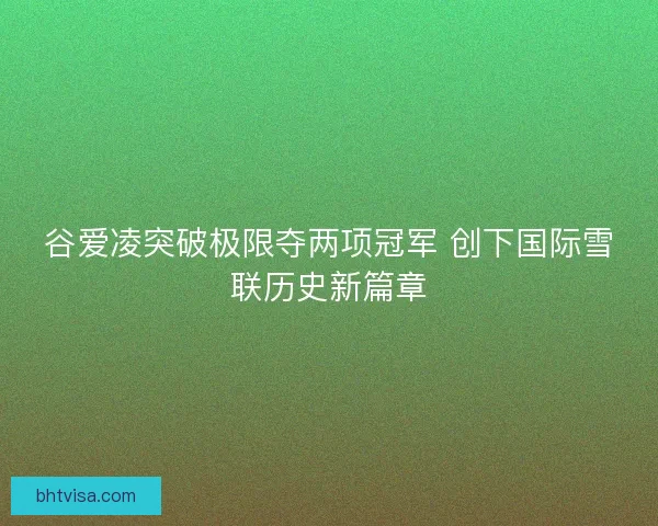 谷爱凌突破极限夺两项冠军 创下国际雪联历史新篇章 谷爱凌突破极限夺两项冠军 创下国际雪联历史新篇章
