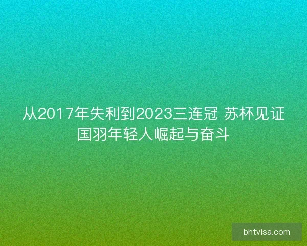 从2017年失利到2023三连冠 苏杯见证国羽年轻人崛起与奋斗