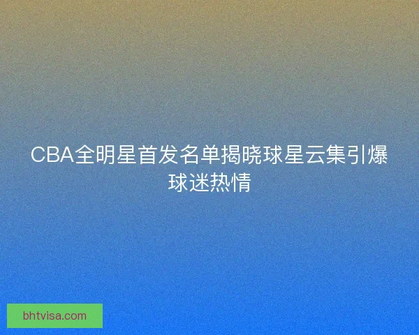 CBA全明星首发名单揭晓球星云集引爆球迷热情 CBA全明星首发名单揭晓球星云集引爆球迷热情
