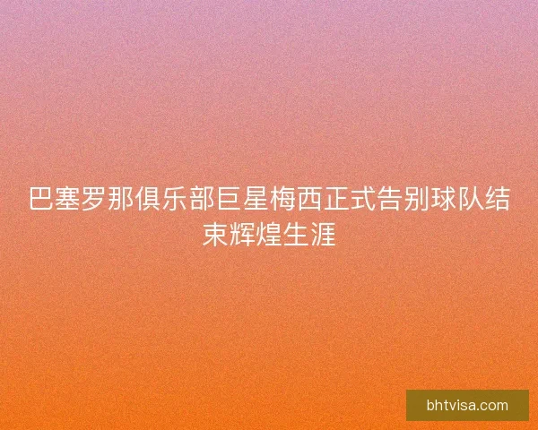 巴塞罗那俱乐部巨星梅西正式告别球队结束辉煌生涯 巴塞罗那俱乐部巨星梅西正式告别球队结束辉煌生涯