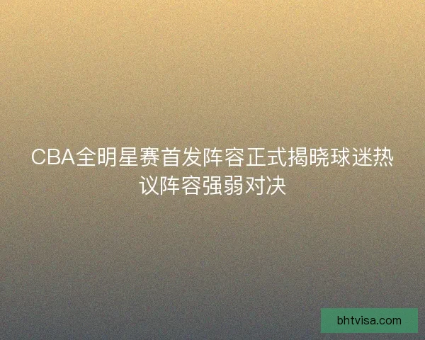 CBA全明星赛首发阵容正式揭晓球迷热议阵容强弱对决